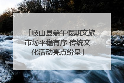 岐山县端午假期文旅市场平稳有序 传统文化活动亮点纷呈