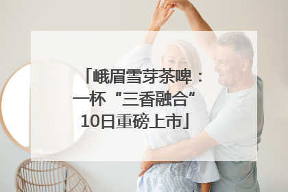 峨眉雪芽茶啤：一杯“三香融合”10日重磅上市