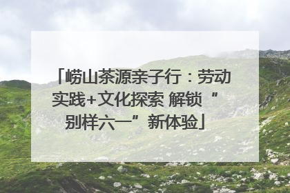崂山茶源亲子行：劳动实践+文化探索 解锁“别样六一”新体验