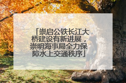 崇启公铁长江大桥建设有新进展，崇明海事局全力保障水上交通秩序