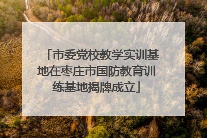 市委党校教学实训基地在枣庄市国防教育训练基地揭牌成立