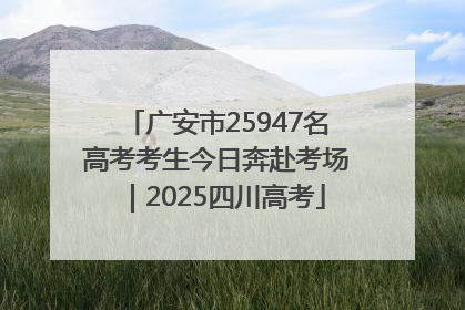 广安市25947名高考考生今日奔赴考场｜2025四川高考