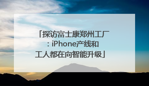 探访富士康郑州工厂：iPhone产线和工人都在向智能升级