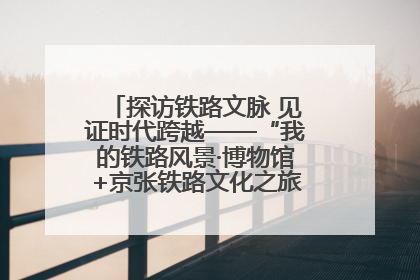 探访铁路文脉 见证时代跨越——“我的铁路风景·博物馆+京张铁路文化之旅”活动在京启动