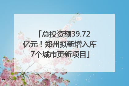 总投资额39.72亿元！郑州拟新增入库7个城市更新项目