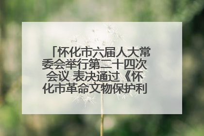 怀化市六届人大常委会举行第二十四次会议 表决通过《怀化市革命文物保护利用若干规定》