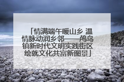 情满端午暖山乡 温情脉动润乡邻——鸬鸟镇新时代文明实践街区绘就文化共富新图景