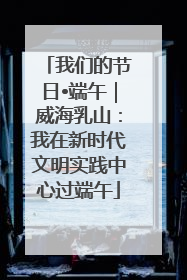 我们的节日•端午｜威海乳山：我在新时代文明实践中心过端午