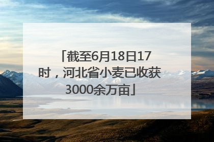 截至6月18日17时，河北省小麦已收获3000余万亩
