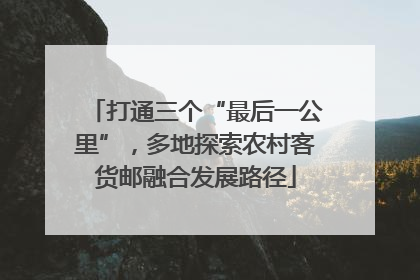 打通三个“最后一公里”，多地探索农村客货邮融合发展路径
