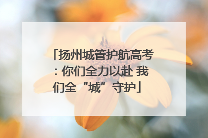 扬州城管护航高考：你们全力以赴 我们全“城”守护