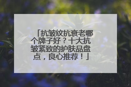 抗皱纹抗衰老哪个牌子好？十大抗皱紧致的护肤品盘点，良心推荐！