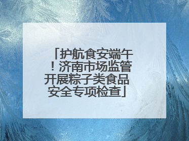 护航食安端午！济南市场监管开展粽子类食品安全专项检查