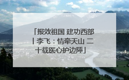 报效祖国 建功西部丨李飞：情牵天山 二十载医心护边陲