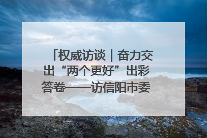 权威访谈｜奋力交出“两个更好”出彩答卷——访信阳市委书记蔡松涛