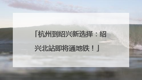 杭州到绍兴新选择：绍兴北站即将通地铁！