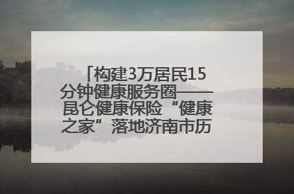 构建3万居民15分钟健康服务圈——昆仑健康保险“健康之家”落地济南市历城区鲍山街道