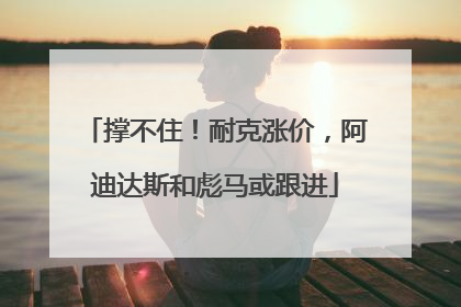 撑不住！耐克涨价，阿迪达斯和彪马或跟进