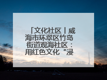 文化社区丨威海市环翠区竹岛街道观海社区：用红色文化“浸润”社区之美