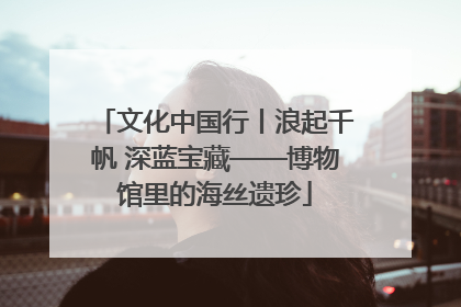 文化中国行丨浪起千帆 深蓝宝藏——博物馆里的海丝遗珍