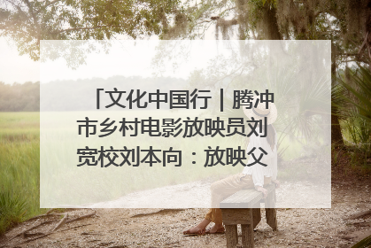 文化中国行｜腾冲市乡村电影放映员刘宽校刘本向：放映父子兵 接力光影梦