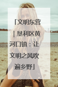 文明东营｜垦利区黄河口镇：让文明之风吹遍乡野