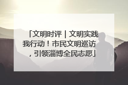 文明时评｜文明实践我行动！市民文明巡访，引领淄博全民志愿