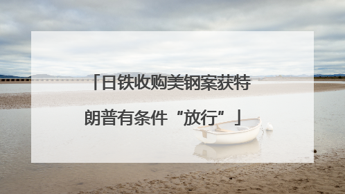 日铁收购美钢案获特朗普有条件“放行”