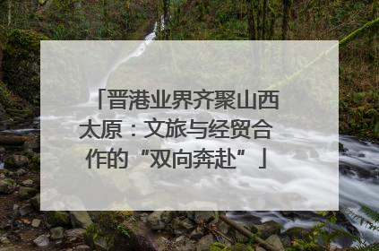 晋港业界齐聚山西太原：文旅与经贸合作的“双向奔赴”