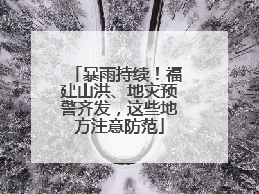 暴雨持续！福建山洪、地灾预警齐发，这些地方注意防范