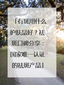 有斑用什么护肤品好？祛斑口碑分享：国家唯一认证的祛斑产品