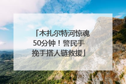 木扎尔特河惊魂50分钟！警民手挽手搭人链救援