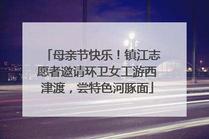母亲节快乐！镇江志愿者邀请环卫女工游西津渡，尝特色河豚面