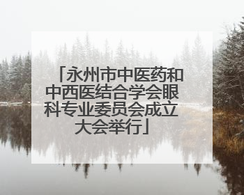 永州市中医药和中西医结合学会眼科专业委员会成立大会举行
