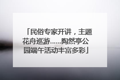 民俗专家开讲，主题花舟巡游……陶然亭公园端午活动丰富多彩