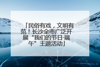 民俗有戏，文明有范！长沙全市广泛开展“我们的节日·端午”主题活动