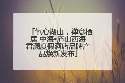氧心湖山，禅意栖居 中海•庐山西海君澜度假酒店品牌产品焕新发布