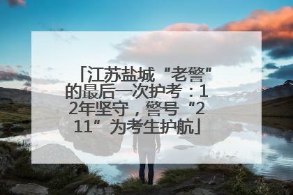 江苏盐城“老警”的最后一次护考：12年坚守，警号“211”为考生护航