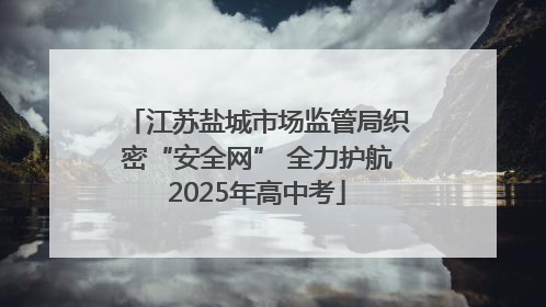 江苏盐城市场监管局织密“安全网” 全力护航2025年高中考