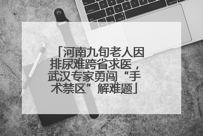 河南九旬老人因排尿难跨省求医，武汉专家勇闯“手术禁区”解难题
