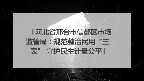 河北省邢台市信都区市场监管局：规范整治民用“三表” 守护民生计量公平