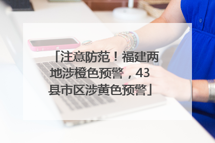 注意防范！福建两地涉橙色预警，43县市区涉黄色预警