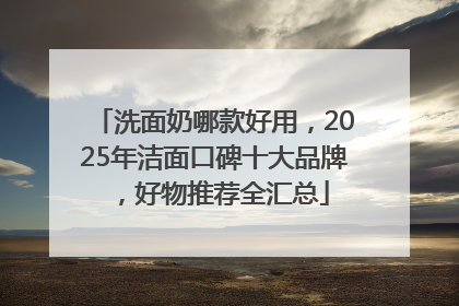洗面奶哪款好用，2025年洁面口碑十大品牌，好物推荐全汇总