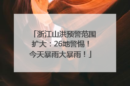 浙江山洪预警范围扩大：26地警惕！今天暴雨大暴雨！