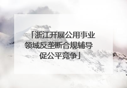 浙江开展公用事业领域反垄断合规辅导 促公平竞争