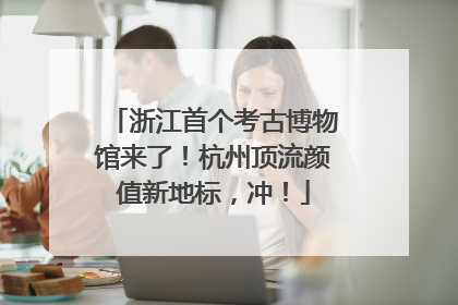 浙江首个考古博物馆来了！杭州顶流颜值新地标，冲！