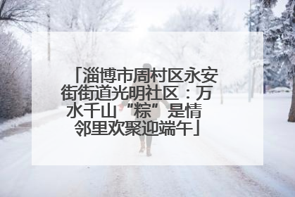 淄博市周村区永安街街道光明社区：万水千山“粽”是情 邻里欢聚迎端午