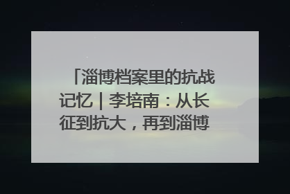 淄博档案里的抗战记忆｜李培南：从长征到抗大，再到淄博的革命足迹