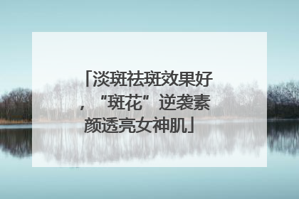 淡斑祛斑效果好，“斑花”逆袭素颜透亮女神肌