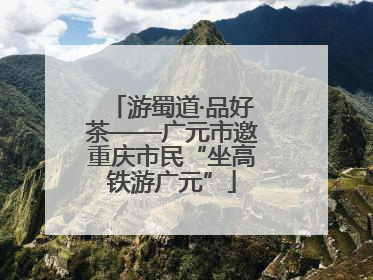 游蜀道·品好茶——广元市邀重庆市民“坐高铁游广元”